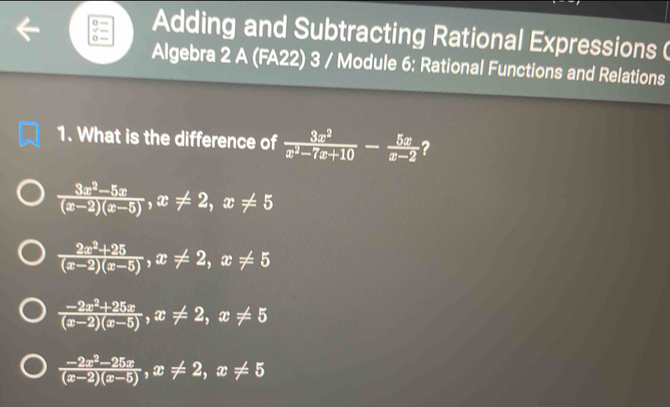 Adding and Subtracting Rational Expressions (
Algebra 2 A (FA22) 3 / Module 6: Rational Functions and Relations
1. What is the difference of  3x^2/x^2-7x+10 - 5x/x-2  ?
 (3x^2-5x)/(x-2)(x-5) , x!= 2, x!= 5
 (2x^2+25)/(x-2)(x-5) , x!= 2, x!= 5
 (-2x^2+25x)/(x-2)(x-5) , x!= 2, x!= 5
 (-2x^2-25x)/(x-2)(x-5) , x!= 2, x!= 5