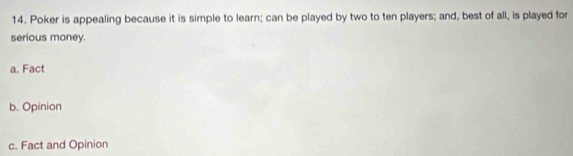 Poker is appealing because it is simple to learn; can be played by two to ten players; and, best of all, is played for
serious money.
a. Fact
b. Opinion
c. Fact and Opinion