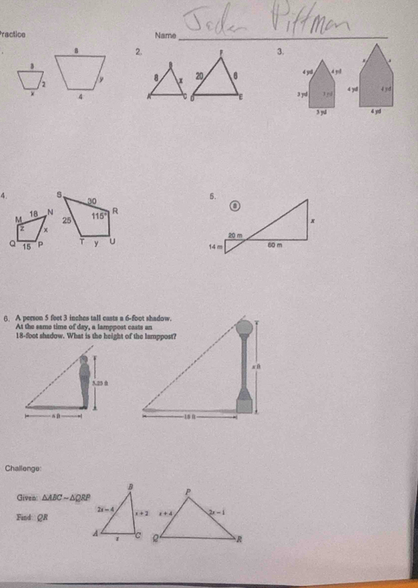 Practice Name_
B 2. ! 3.
B
.
2
8 x 20 6 4 yx 4 9
× 4
C ε
3y 4 yd 4yd
3 yl 4 yd
4. s、 30 
18 N
M 25 115° R
z x 
Q 15 P T y U 
6. A person 5 feet 3 inches tall casts a 6-foot shadow.
At the same time of day, a lamppost casts an
18-foot shadow. What is the height of the lamppost?
 
Challenge:
Given: △ ABCsim △ QRP
Find: QR