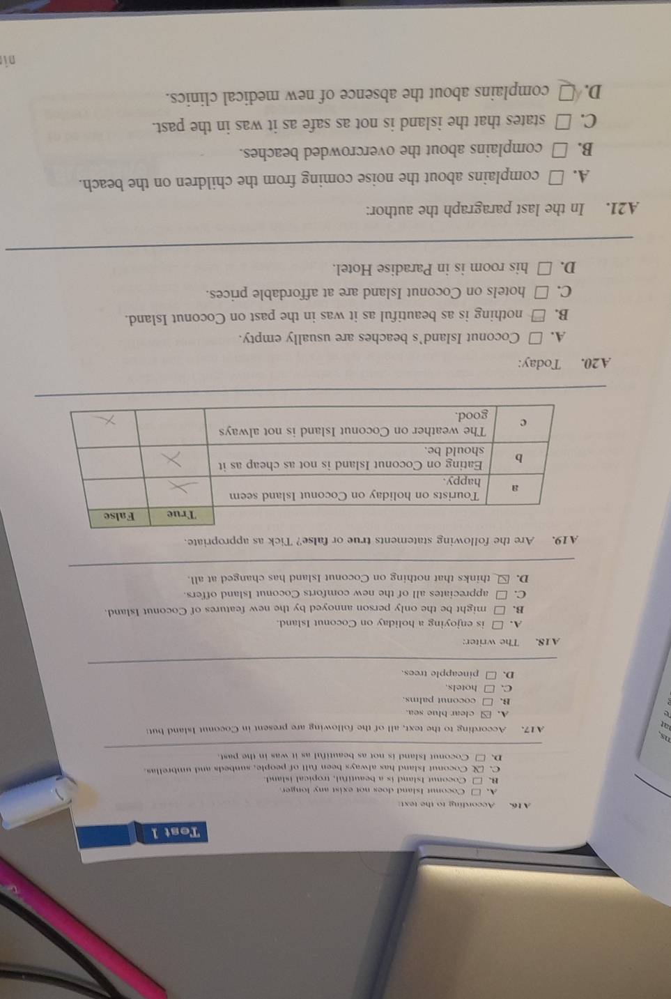Test 1
A 16. According to the text:
A. □ Coconut Island does not exist any longer
B. □ Coconut Island is a beautiful, tropical island.
C. Coconut Island has always been full of people, sunbeds and umbrellas.
D. □ Coconut Island is not as beautiful as it was in the past.
ns.
A17. According to the text, all of the following are present in Coconut Island but
e
A. clear blue sea.
B.□ coconut palms.
C. □ hotels.
D. □ pincapple trees.
A18. The writer:
A. □ is enjoying a holiday on Coconut Island.
B. □ might be the only person annoyed by the new features of Coconut Island.
C. □ appreciates all of the new comforts Coconut Island offers
D. □thinks that nothing on Coconut Island has changed at all.
A19. Are the following statements true or false? Tick as appropriate.
A20. Today:
A. □ Coconut Island's beaches are usually empty.
B. □ nothing is as beautiful as it was in the past on Coconut Island.
C. □ hotels on Coconut Island are at affordable prices.
D. □ his room is in Paradise Hotel.
A21. In the last paragraph the author:
A. □ complains about the noise coming from the children on the beach.
B. □ complains about the overcrowded beaches.
C. □ states that the island is not as safe as it was in the past.
D. □ complains about the absence of new medical clinics.
ni