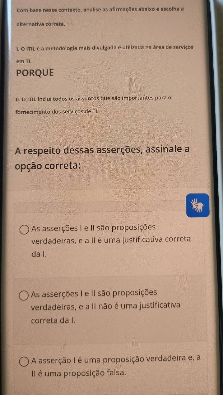 Com base nesse contexto, analise as afirmações abaixo e escolha a
alternativa correta.
I. O ITIL é a metodologia mais divulgada e utilizada na área de serviços
em TI.
PORQUE
II. O ITIL inclui todos os assuntos que são importantes para o
fornecimento dos serviços de TI.
A respeito dessas asserções, assinale a
opção correta:
As asserções I e II são proposições
verdadeiras, e a II é uma justificativa correta
da I.
As asserções I e II são proposições
verdadeiras, e a II não é uma justificativa
correta da I.
A asserção I é uma proposição verdadeira e, a
II é uma proposição falsa.