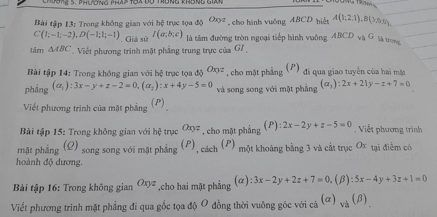 Chương 5. PHưƠNG PHáp TQA Độ TROnG kHÔNG GIAN 
Bài tập 13: Trong không gian với hệ trục tọa dhat QOxyz , cho hình vuông ABCD biết A(1;2;1), B(3;0;0),
C(1;-1;-2), D(-1;1;-1). Giả sử I(a;b;c) là tâm đường tròn ngoại tiếp hình vuông ABCD và G là trọng 
tâm △ ABC. Viết phương trình mặt phẳng trung trực của GI . 
Bài tập 14: Trong không gian với hệ trục tọa độ Oxyz , cho mặt phắng (P) đi qua giao tuyến của hai mặt 
phẳng (alpha _1):3x-y+z-2=0, (alpha _2) : x+4y-5=0 và song song với mặt phẳng (alpha _3):2x+21y-z+7=0
Viết phương trình của mặt phẳng (P) 
Bài tập 15: Trong không gian với hệ trục Oxyz , cho mặt phẳng (P): 2x-2y+z-5=0. Viết phương trình 
mặt phắng (Q) song song với mặt phẳng (P) , cách (P) một khoảng bằng 3 và cắt trục Ox tại điểm có 
hoành độ dương. 
Bài tập 16: Trong không gian Oxyz ,cho hai mặt phẳng (α): 
(β): 
Viết phương trình mặt phẳng đi qua gốc tọa độ O đồng thời vuông góc với cả (a) va(beta ).