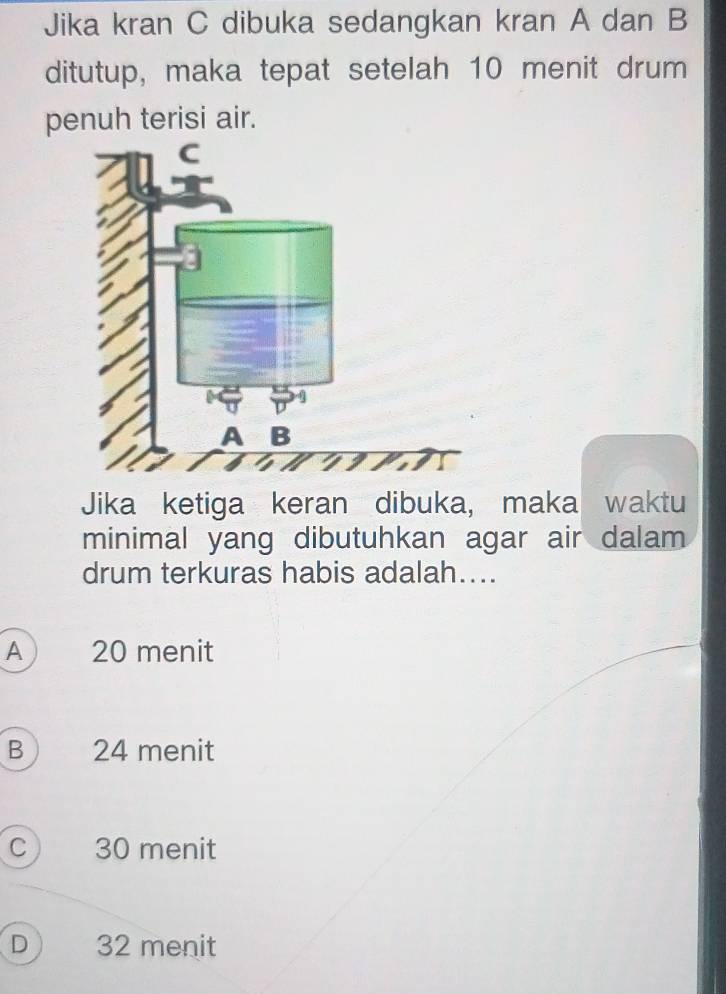 Jika kran C dibuka sedangkan kran A dan B
ditutup, maka tepat setelah 10 menit drum
penuh terisi air.
Jika ketiga keran dibuka, maka waktu
minimal yang dibutuhkan agar air dalam
drum terkuras habis adalah....
A 20 menit
B 24 menit
C 30 menit
D 32 menit