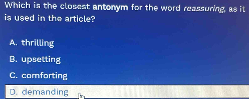 Which is the closest antonym for the word reassuring, as it
is used in the article?
A. thrilling
B. upsetting
C. comforting
D. demanding m