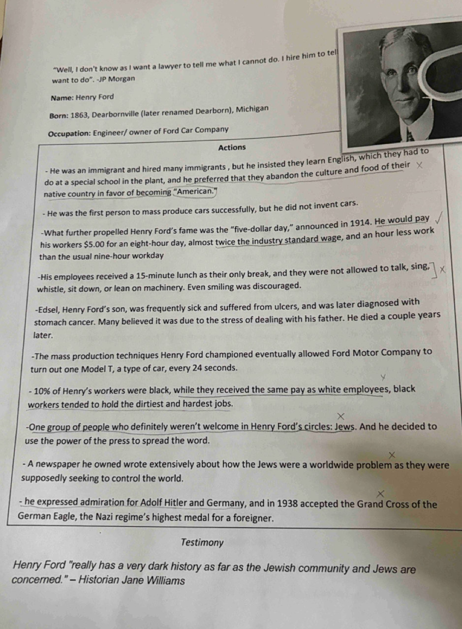 “Well, I don’t know as I want a lawyer to tell me what I cannot do. I hire him to tel 
want to do". -JP Morgan 
Name: Henry Ford 
Born: 1863, Dearbornville (later renamed Dearborn), Michigan 
Occupation: Engineer/ owner of Ford Car Company 
Actions 
- He was an immigrant and hired many immigrants , but he insisted they learn English, which they ha 
do at a special school in the plant, and he preferred that they abandon the culture and food of their 
native country in favor of becoming ''American.' 
- He was the first person to mass produce cars successfully, but he did not invent cars. 
-What further propelled Henry Ford’s fame was the “ five-dollar day,” announced in 1914. He would pay 
his workers $5.00 for an eight-hour day, almost twice the industry standard wage, and an hour less work 
than the usual nine-hour workday 
-His employees received a 15-minute lunch as their only break, and they were not allowed to talk, sing, 
whistle, sit down, or lean on machinery. Even smiling was discouraged. 
-Edsel, Henry Ford’s son, was frequently sick and suffered from ulcers, and was later diagnosed with 
stomach cancer. Many believed it was due to the stress of dealing with his father. He died a couple years 
later. 
-The mass production techniques Henry Ford championed eventually allowed Ford Motor Company to 
turn out one Model T, a type of car, every 24 seconds. 
- 10% of Henry's workers were black, while they received the same pay as white employees, black 
workers tended to hold the dirtiest and hardest jobs. 
-One group of people who definitely weren’t welcome in Henry Ford's circles: Jews. And he decided to 
use the power of the press to spread the word. 
- A newspaper he owned wrote extensively about how the Jews were a worldwide problem as they were 
supposedly seeking to control the world. 
- he expressed admiration for Adolf Hitler and Germany, and in 1938 accepted the Grand Cross of the 
German Eagle, the Nazi regime’s highest medal for a foreigner. 
Testimony 
Henry Ford "really has a very dark history as far as the Jewish community and Jews are 
concerned." - Historian Jane Williams