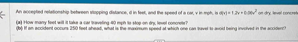 An accepted relationship between stopping distance, d in feet, and the speed of a car, v in mph, is d(v)=1.2v+0.06v^2 on dry, level concret 
(a) How many feet will it take a car traveling 40 mph to stop on dry, level concrete? 
(b) If an accident occurs 250 feet ahead, what is the maximum speed at which one can travel to avoid being involved in the accident?