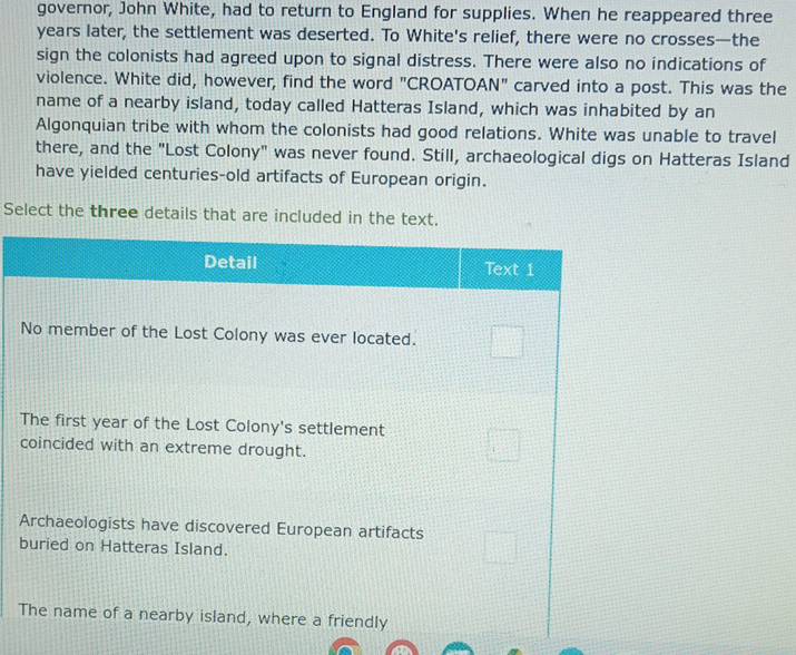 governor, John White, had to return to England for supplies. When he reappeared three
years later, the settlement was deserted. To White's relief, there were no crosses—the 
sign the colonists had agreed upon to signal distress. There were also no indications of 
violence. White did, however, find the word "CROATOAN" carved into a post. This was the 
name of a nearby island, today called Hatteras Island, which was inhabited by an 
Algonquian tribe with whom the colonists had good relations. White was unable to travel 
there, and the "Lost Colony" was never found. Still, archaeological digs on Hatteras Island 
have yielded centuries-old artifacts of European origin. 
Select the three details that are included in the text. 
b 
T