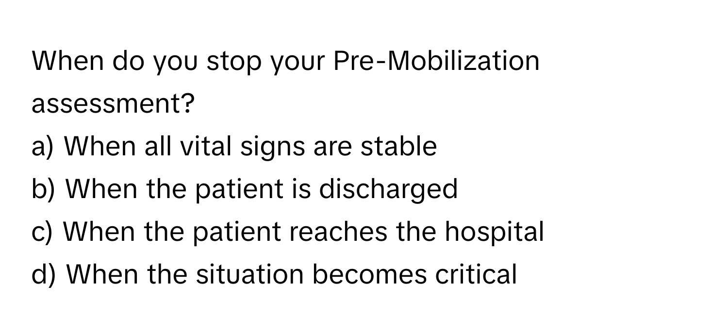 When do you stop your Pre-Mobilization assessment?

a) When all vital signs are stable 
b) When the patient is discharged 
c) When the patient reaches the hospital 
d) When the situation becomes critical