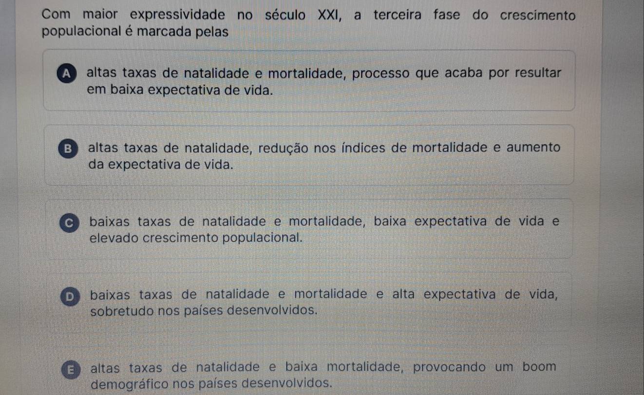 Com maior expressividade no século XXI, a terceira fase do crescimento
populacional é marcada pelas
A altas taxas de natalidade e mortalidade, processo que acaba por resultar
em baixa expectativa de vida.
B) altas taxas de natalidade, redução nos índices de mortalidade e aumento
da expectativa de vida.
c baixas taxas de natalidade e mortalidade, baixa expectativa de vida e
elevado crescimento populacional.
De baixas taxas de natalidade e mortalidade e alta expectativa de vida,
sobretudo nos países desenvolvidos.
E altas taxas de natalidade e baixa mortalidade, provocando um boom
demográfico nos países desenvolvidos.