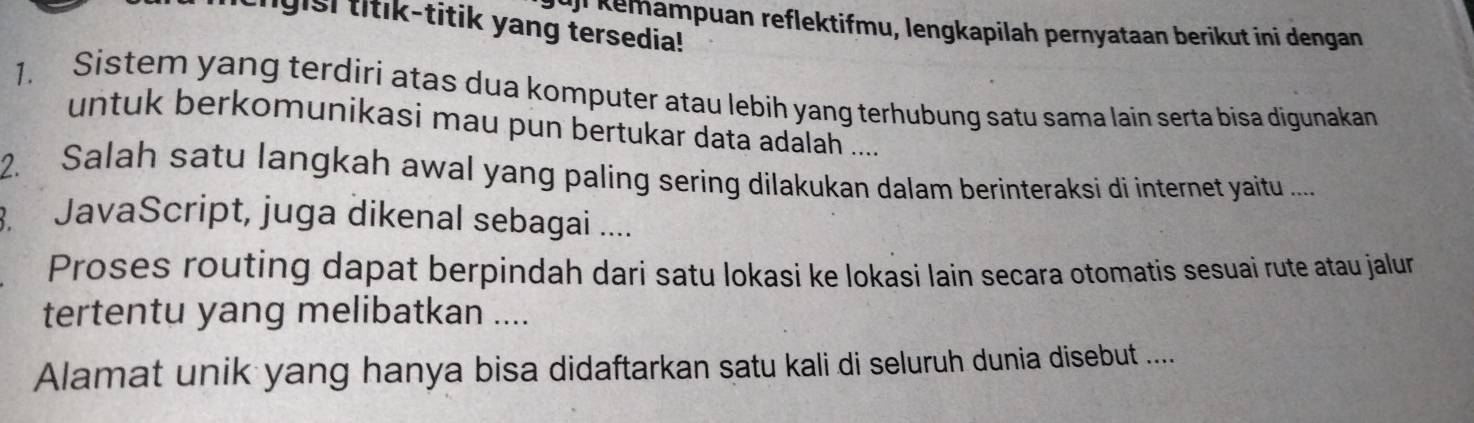 ligisl titik-titik yang tersedia! 
l Kemampuan reflektifmu, lengkapilah pernyataan berikut ini dengan 
1. Sistem yang terdiri atas dua komputer atau lebih yang terhubung satu sama lain serta bisa digunakan 
untuk berkomunikasi mau pun bertukar data adalah .... 
2. Salah satu langkah awal yang paling sering dilakukan dalam berinteraksi di internet yaitu ..... 
. JavaScript, juga dikenal sebagai .... 
Proses routing dapat berpindah dari satu lokasi ke lokasi lain secara otomatis sesuai rute atau jalur 
tertentu yang melibatkan .... 
Alamat unik yang hanya bisa didaftarkan satu kali di seluruh dunia disebut ....