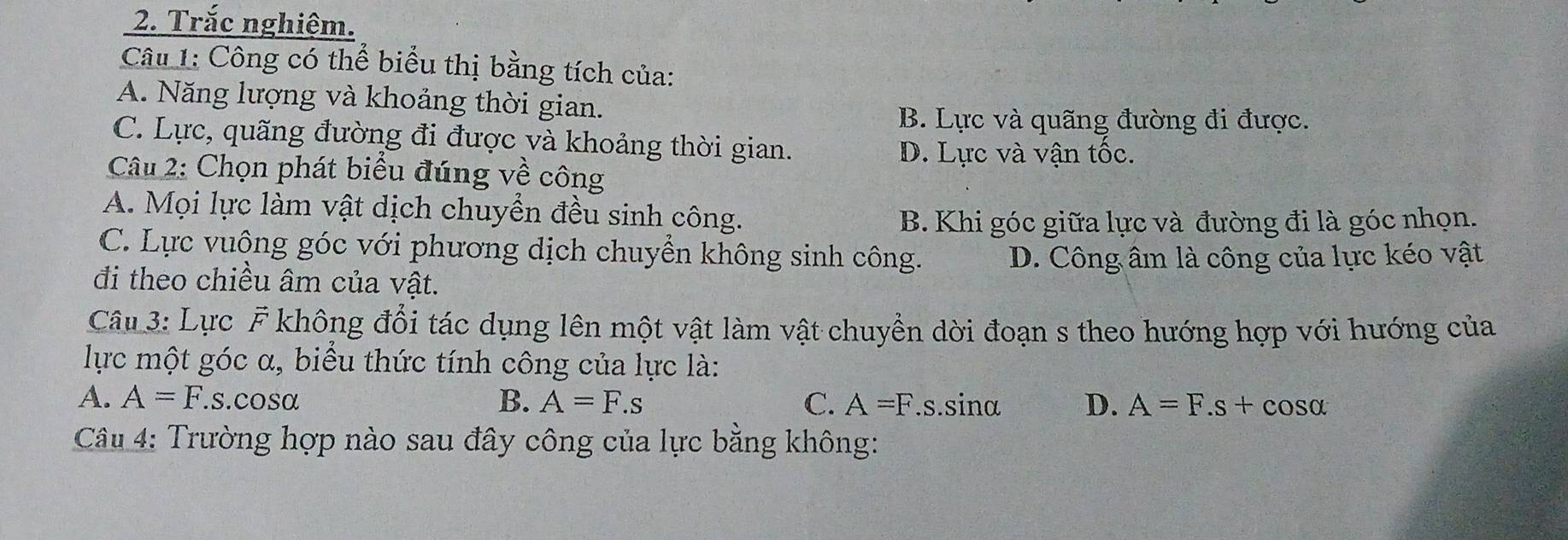 Trắc nghiệm.
Câu 1: Công có thể biểu thị bằng tích của:
A. Năng lượng và khoảng thời gian.
B. Lực và quãng đường đi được.
C. Lực, quãng đường đi được và khoảng thời gian.
D. Lực và vận tốc.
Câu 2: Chọn phát biểu đúng về công
A. Mọi lực làm vật dịch chuyển đều sinh công.
B. Khi góc giữa lực và đường đi là góc nhọn.
C. Lực vuông góc với phương dịch chuyển không sinh công. D. Công âm là công của lực kéo vật
đi theo chiều âm của vật.
Câu 3: Lực F không đổi tác dụng lên một vật làm vật chuyền dời đoạn s theo hướng hợp với hướng của
lực một góc α, biểu thức tính công của lực là:
A. A=F.s.cosα B. A=F.s C. A=F. .s. sinα D. A=F.s+cos alpha
Câu 4: Trường hợp nào sau đây công của lực bằng không: