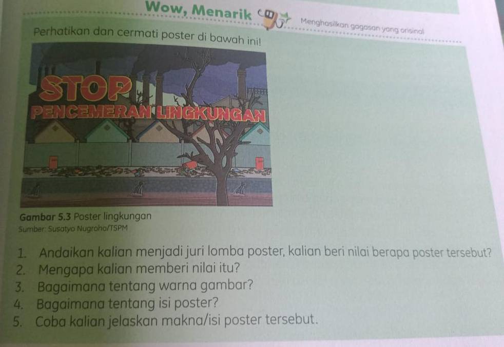 Wow, Menarik Menghasilkan gagasan yang orisinal 
Perhatikan dan cermati poster d 
Gambar 5.3 Poster lingkungan 
Sumber: Susatyo Nugroho/TSPM 
1. Andaikan kalian menjadi juri lomba poster, kalian beri nilai berapa poster tersebut? 
2. Mengapa kalian memberi nilai itu? 
3. Bagaimana tentang warna gambar? 
4. Bagaimana tentang isi poster? 
5. Coba kalian jelaskan makna/isi poster tersebut.