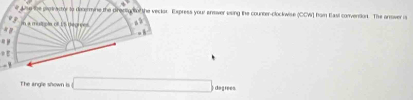 Use the protractor to determine the direction of the vector. Express your answer using the counter-clockwise (CCW) from East convention. The answer is 
in a mulrpi of 16 degrees
= B 
. 
The angle shown is □ degrees