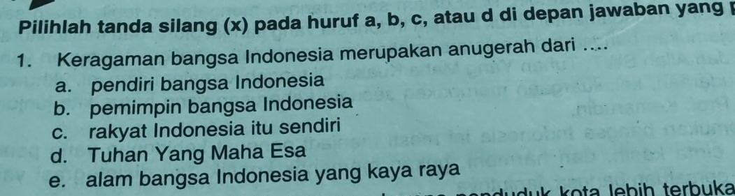 Pilihlah tanda silang (x) pada huruf a, b, c, atau d di depan jawaban yang 
1. Keragaman bangsa Indonesia merupakan anugerah dari ....
a. pendiri bangsa Indonesia
b. pemimpin bangsa Indonesia
c. rakyat Indonesia itu sendiri
d. Tuhan Yang Maha Esa
e. alam bangsa Indonesia yang kaya raya
duk kota lebih terbuka