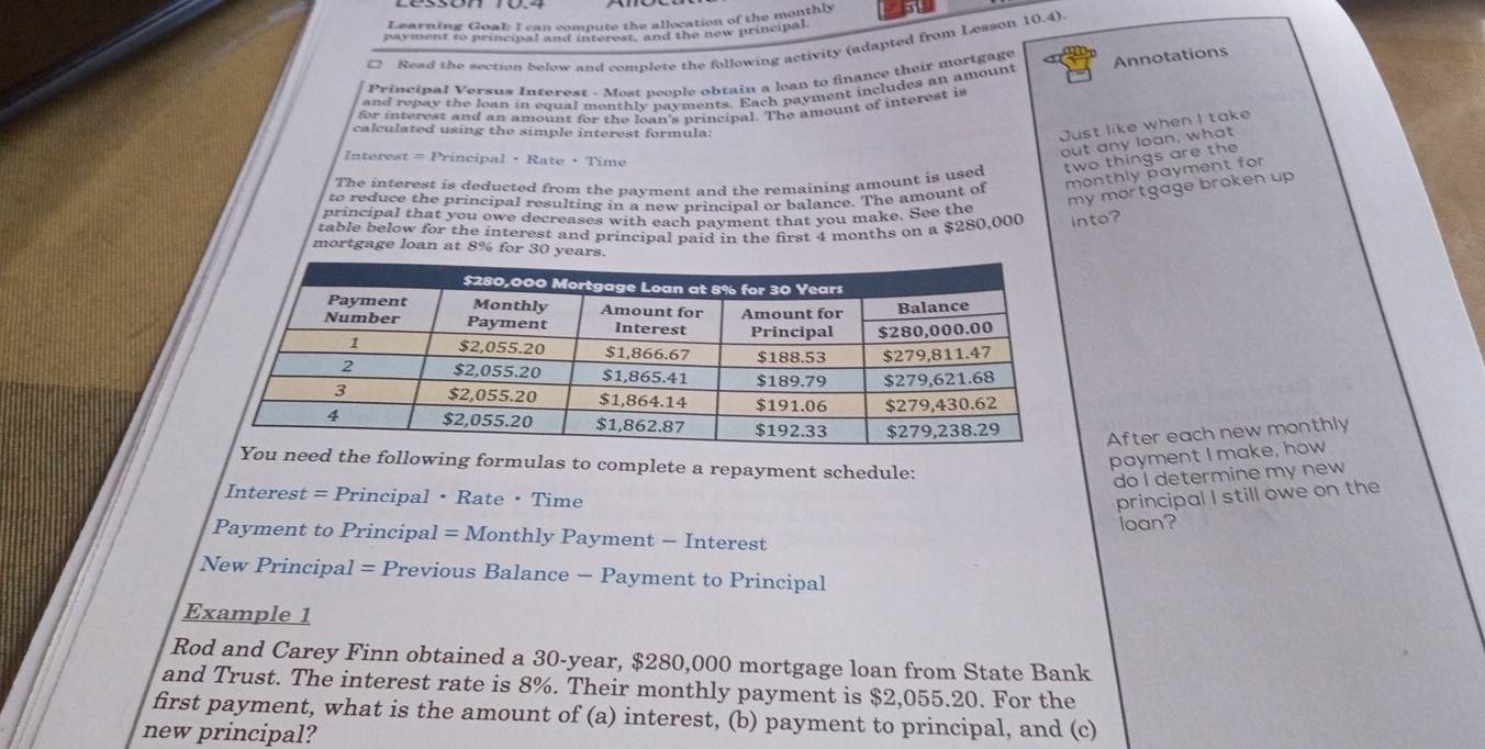 Learning Goal: I can compute the allocation of the monthly 
payment to principal and interest, and the new principal 
Read the section below and complete the following activity (adapted from Lesson 10.4). 
Principal Versus Interest . Most people obtain a loan to finance their mortgage 
and repay the lean in eoual monthle navments. Each payment includes an amount Annotations 
for interest and an amount for the loan's principal. The amount of interest is 
calculated using the simple interest formula: 
Just like when I take 
out any loan, what 
Interest = Principal • Rate •Time 
The interest is deducted from the payment and the remaining amount is used two things are the 
to reduce the principal resulting in a new principal or balance. The amount of monthly payment for 
my mortgage broken up 
principal that you owe decreases with each payment that you make. See the 
table below for the interest and principal paid in the first 4 months on a $280,000 into? 
mortgage loan at 8% for 30. 
After each new monthly 
the following formulas to complete a repayment schedule: 
payment I make, how 
do I determine my new 
Interes t= Principal • Rate · Time principal I still owe on the 
loan? 
Payment to Principal = Monthly Payment - Interest 
New Principal = = Previous Balance - Payment to Principal 
Example 1 
Rod and Carey Finn obtained a 30-year, $280,000 mortgage loan from State Bank 
and Trust. The interest rate is 8%. Their monthly payment is $2,055.20. For the 
first payment, what is the amount of (a) interest, (b) payment to principal, and (c) 
new principal?