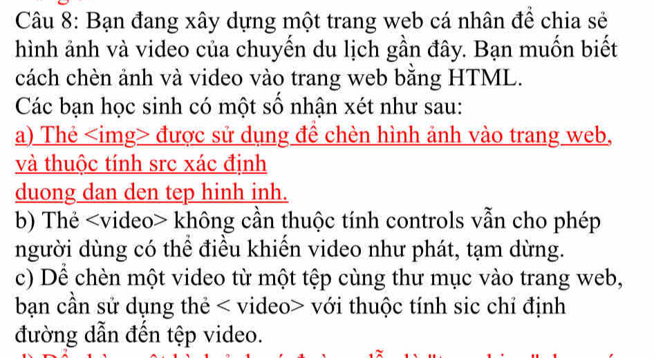 Bạn đang xây dựng một trang web cá nhân để chia sẻ 
hình ảnh và video của chuyến du lịch gần đây. Bạn muốn biết 
cách chèn ảnh và video vào trang web bằng HTML. 
Các bạn học sinh có một số nhận xét như sau: 
a) Thẻ được sử dụng đề chèn hình ảnh vào trang web, 
và thuộc tính src xác định 
duong dan den tep hinh inh. 
b) Thẻ không cần thuộc tính controls vẫn cho phép 
người dùng có thể điều khiển video như phát, tạm dừng. 
c) Dể chèn một video từ một tệp cùng thư mục vào trang web, 
bạn cần sử dụng thẻ với thuộc tính sic chỉ định 
đường dẫn đến tệp video.