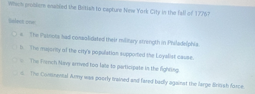 Which problem enabled the British to capture New York City in the fall of 1776?
Seleat one:
a The Patriots had consolidated their military strength in Philadelphia.
b The majority of the city's population supported the Loyalist cause.. The French Navy arrived too late to participate in the fighting.
d. The Continental Army was poorly trained and fared badly against the large British force.