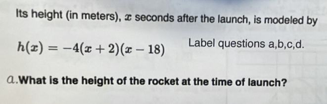 Its height (in meters), x seconds after the launch, is modeled by
h(x)=-4(x+2)(x-18) Label questions a,b,c,d. 
@.What is the height of the rocket at the time of launch?