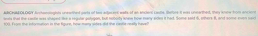 ARCHAEOLOGY Archaeologists unearthed parts of two adjacent walls of an ancient castle. Before it was unearthed, they knew from ancient 
texts that the castle was shaped like a regular polygon, but nobody knew how many sides it had. Some said 6, others 8, and some even said
100. From the information in the figure, how many sides did the castle really have?