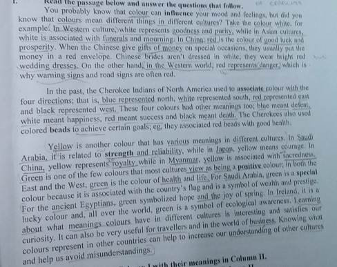 Read the passage below and answer the questions that follow. 
You probably know that colour can influence your mood and feelings, but did you 
know that colours mean different things in different cultures? Take the colour white, for 
example. In Western culture, white represents goodness and purity, while in Asian cultures, 
white is associated with funerals and mourning. In China; red is the colour of good luck and 
prosperity. When the Chinese give gifts of money on special occasions, they usually put the 
money in a red envelope. Chinese brides aren't dressed in white; they wear bright red 
wedding dresses. On the other hand, in the Western world, red represents danger, which is 
why warning signs and road signs are often red. 
In the past, the Cherokee Indians of North America used to associate colour with the 
four directions; that is, blue represented north, white represented south, red represented east 
and black represented west. These four colours had other meanings too; blue meant defeat, 
white meant happiness, red meant success and black meant death. The Cherokces also used 
colored beads to achieve certain goals; eg, they associated red beads with good health. 
Yellow is another colour that has yarious meanings in different cultures. In Saudi 
Arabia, it is related to strength and reliability, while in Japan, yellow means courage. In 
China, yellow represents royalty while in Myanmar, yellow is associated with sacredness. 
Green is one of the few colours that most cultures view as being a positive colour; in both the 
East and the West, green is the colour of health and life. For Saudi Arabia, green is a special 
colour because it is associated with the country’s flag and is a symbol of wealth and prestige. 
For the ancient Egyptians, green symbolized hope and the joy of spring. In Ireland, it is a 
lucky colour and, all over the world, green is a symbol of ecological awareness. Learning 
about what meanings colours have in different cultures is interesting and satisfies our 
curiosity. It can also be very useful for travellers and in the world of business. Knowing what 
colours represent in other countries can help to increase our understanding of other cultures 
and help us avoid misunderstandings. 
with their meanings in Column I.