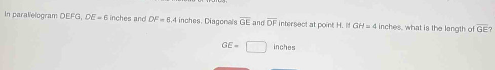 In parallelogram DEFG, DE=6 inches and DF=6.4 in ches. Diagonals overline GE and overline DF intersect at point H. If GH=4 inches, what is the length of overline GE
GE=□ inches