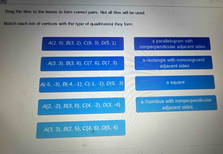 Drag the tiles to the boxes to form correct pairs. Not all tiles will be used.
Match each set of vertices with the type of quadrilateral they form.
A(2,0), B(3,2). C(6,3), D(5,1)
a parallelogram with
nonperpendicular adjacent sides
A(3,3), B(3,6), C(7,6), D(7,3) a rectangle with noncongruent
adjacent sides
A(-5,-3), B(-4,-1), C(-1,-1), D(0,-3) a square
A(2,-2), B(3,0), C(4,-2), D(3,-4) a rhombus with nonperpendicular
adjacent sides
A(3,3), B(2,5), C(4,6), D(5,4)
/N0+