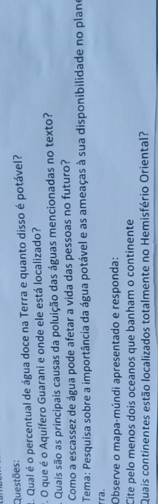 Questões: 
1. Qual é o percentual de água doce na Terra e quanto disso é potável? 
2. O que é o Aquífero Guarani e onde ele está localizado? 
A Quais são as principais causas da poluição das águas mencionadas no texto? 
Como a escassez de água pode afetar a vida das pessoas no futuro? 
Tema: Pesquisa sobre a importância da água potável e as ameaças à sua disponibilidade no plano 
rra. 
Observe o mapa-múndi apresentado e responda: 
Cite pelo menos dois oceanos que banham o continente 
Quais continentes estão localizados totalmente no Hemisfério Oriental?