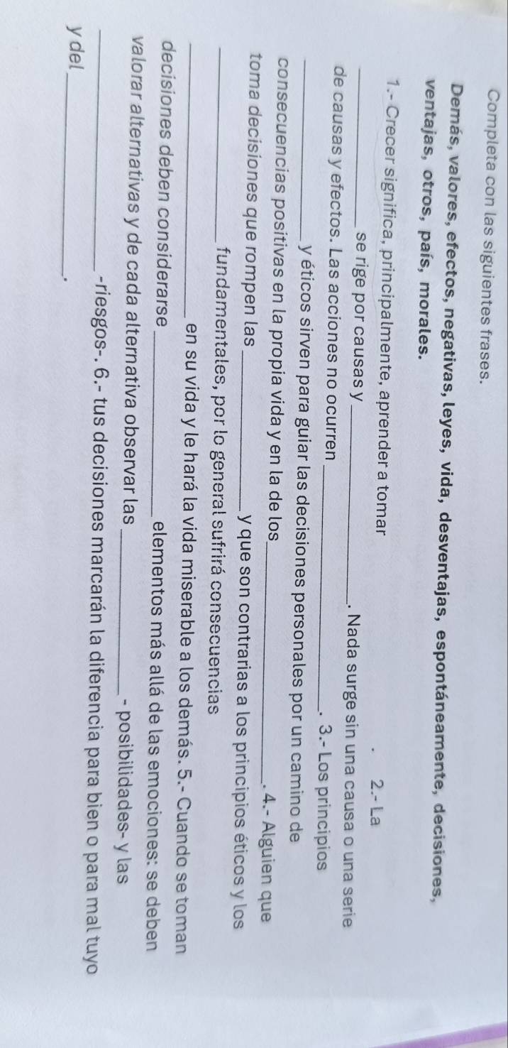 Completa con las siguientes frases. 
Demás, valores, efectos, negativas, leyes, vida, desventajas, espontáneamente, decisiones, 
ventajas, otros, país, morales. 
1.- Crecer significa, principalmente, aprender a tomar 
2.- La 
_se rige por causas y _. Nada surge sin una causa o una serie 
de causas y efectos. Las acciones no ocurren _. 3.- Los principios 
_y éticos sirven para guiar las decisiones personales por un camino de 
consecuencias positivas en la propia vida y en la de los_ . 4.- Álguien que 
toma decisiones que rompen las _y que son contrarias a los principios éticos y los 
_fundamentales, por lo general sufrirá consecuencias 
_en su vida y le hará la vida miserable a los demás. 5.- Cuando se toman 
decisiones deben considerarse _elementos más allá de las emociones: se deben 
valorar alternativas y de cada alternativa observar las _- posibilidades- y las 
_-riesgos-. 6.- tus decisiones marcarán la diferencia para bien o para mal tuyo 
ydel_ 
.