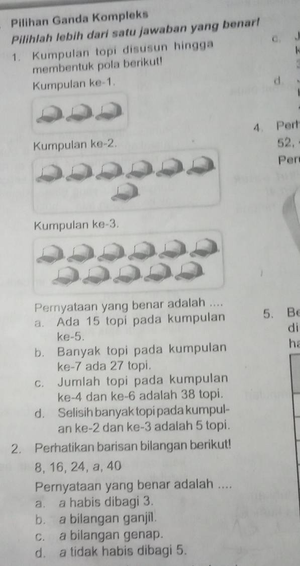 Pilihan Ganda Kompleks
Pilihlah lebih dari satu jawaban yang benar!
1. Kumpulan topi disusun hingga
c. 
.
membentuk pola berikut!
Kumpulan ke -1.
d.
4. Pert
Kumpulan ke -2. 52,
Per
Kumpulan ke -3.
Pernyataan yang benar adalah ....
a. Ada 15 topi pada kumpulan 5. Be
di
ke -5.
b. Banyak topi pada kumpulan
ha
ke -7 ada 27 topi.
c. Jumlah topi pada kumpulan
ke -4 dan ke -6 adalah 38 topi.
d. Selisih banyak topi pada kumpul-
an ke -2 dan ke -3 adalah 5 topi.
2. Perhatikan barisan bilangan berikut!
8, 16, 24, a, 40
Pernyataan yang benar adalah ....
a. a habis dibagi 3.
b. a bilangan ganjil.
c. a bilangan genap.
d. a tidak habis dibagi 5.