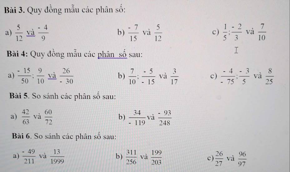 Quy đồng mẫu các phân số: 
a)  5/12  và  (-4)/9  b)  (-7)/15  và  5/12  c)  1/5 ;  (-2)/3  và  7/10 
Bài 4: Quy đồng mẫu các phân số sau: 
a)  (-15)/50 ;  9/10  và  26/-30  b)  7/10 ;  (-5)/-15  và  3/17  c)  (-4)/-75 ;  (-3)/5  và  8/25 
Bài 5. So sánh các phân số sau: 
a)  42/63  và  60/72  b)  34/-119  và  (-93)/248 
Bài 6. So sánh các phân số sau: 
a)  (-49)/211  và  13/1999  b)  311/256  và  199/203   26/27  và  96/97 
c)