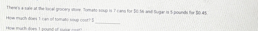 There's a sale at the local grocery store. Tomato soup is 7 cans for $0.56 and Sugar is 5 pounds for $0.45. 
_ 
How much does 1 can of tomato soup cost? $
How much does 1 pound of sugar cost?