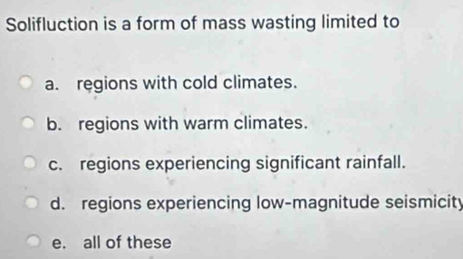 Solifluction is a form of mass wasting limited to
a. regions with cold climates.
b. regions with warm climates.
c. regions experiencing significant rainfall.
d. regions experiencing low-magnitude seismicity
e. all of these