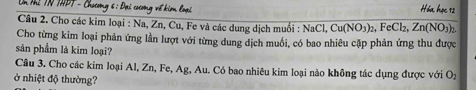 Cho các kim loại : Na, Zn, Cu, Fe và các dung dịch muồi : NaCl. Cu(NO_3)_2, ,FeCl_2, Zn(NO_3)_2. 
Cho từng kim loại phản ứng lần lượt với từng dung dịch muối, có bao nhiêu cặp phản ứng thu được 
sản phẩm là kim loại? 
Câu 3. Cho các kim loại Al, Zn, Fe, Ag, Au. Có bao nhiêu kim loại nào không tác dụng được với O_2
ở nhiệt độ thường?