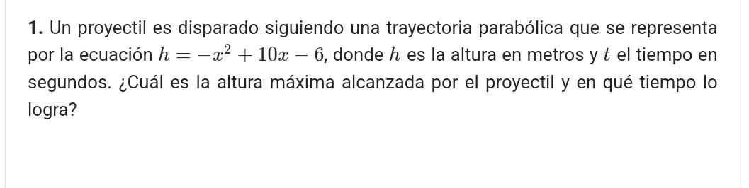 Un proyectil es disparado siguiendo una trayectoria parabólica que se representa 
por la ecuación h=-x^2+10x-6 , donde h es la altura en metros y t el tiempo en 
segundos. ¿Cuál es la altura máxima alcanzada por el proyectil y en qué tiempo lo 
logra?