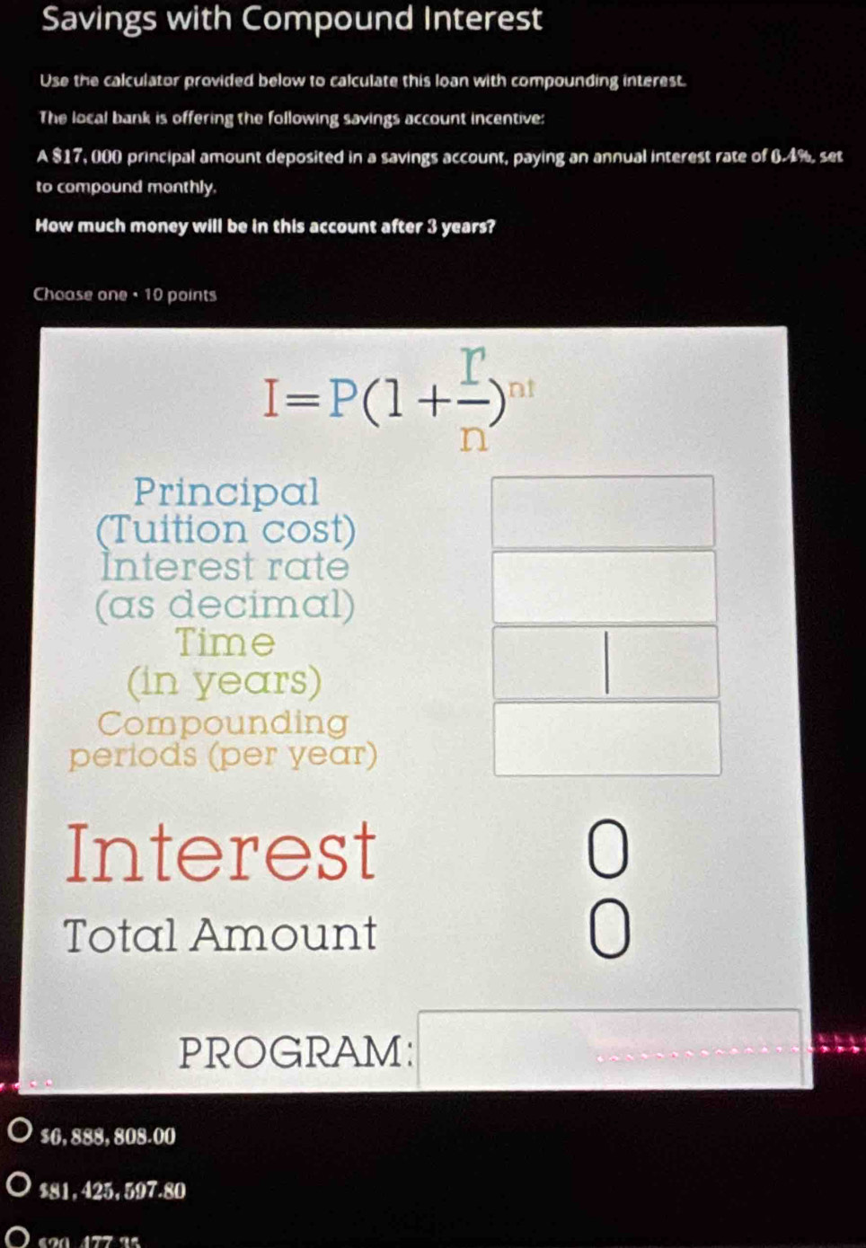 Savings with Compound Interest 
Use the calculator provided below to calculate this loan with compounding interest. 
The local bank is offering the following savings account incentive: 
A $17, 000 principal amount deposited in a savings account, paying an annual interest rate of 6.4%, set 
to compound monthly. 
How much money will be in this account after 3 years? 
Choase one •10 points
I=P(1+ I/n )^n
Principal 
(Tuition cost) 
Interest rate 
(as decimal) 
Time 
(in years) 
Compounding 
periods (per year) 
Interest 0 
Total Amount 
0 
PROGRAM:
$0, 888, 808.00
$81, 425, 597.80
ª 177 a