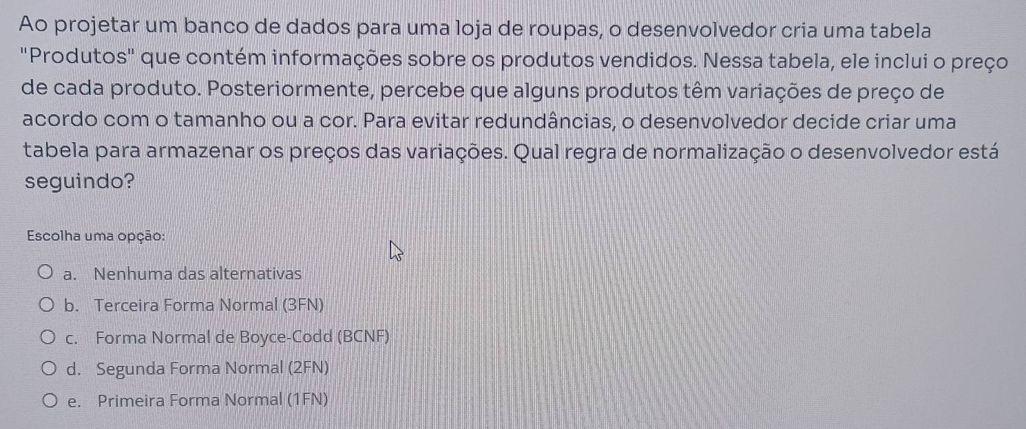 Ao projetar um banco de dados para uma loja de roupas, o desenvolvedor cria uma tabela
"Produtos" que contém informações sobre os produtos vendidos. Nessa tabela, ele inclui o preço
de cada produto. Posteriormente, percebe que alguns produtos têm variações de preço de
acordo com o tamanho ou a cor. Para evitar redundâncias, o desenvolvedor decide criar uma
tabela para armazenar os preços das variações. Qual regra de normalização o desenvolvedor está
seguindo?
Escolha uma opção:
a. Nenhuma das alternativas
b. Terceira Forma Normal (3FN)
c. Forma Normal de Boyce-Codd (BCNF)
d. Segunda Forma Normal (2FN)
e. Primeira Forma Normal (1FN)