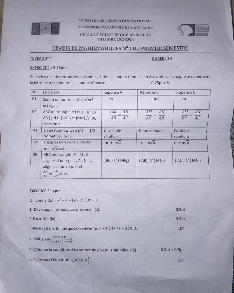 MINISTERE DE L'EDUCATION NATIONALE
* INSPECTION D'ACADEMIE DE SAINT-LOUIS
CELLULE SCIENTIFIQUE DE SIOURE
THIAMBE 2023/2024
DEVOIR DE MATHEMATIQUES N^0 1 DU PREMIER SEMESTRE
NIVEAU 3^c me DUREE : 2H
EXERCICE 1 : 3.75pts
Pour chacune des énoncées suivantes ,choisis la bonne réponse en écrivant sur ta copie le numéro et
la lettre correspondant a la bonne réponse. 0.75pt* 5.
EXERCICE 2 : 4pts
On donne f(x)=x^2-4+(x+2)(3x-1).
1- Développe ; réduis puis ordonne f(x). 0.5pt
2-Factorise f(x). 0.5pt
3-Resous dans R l'inéquation suivante : (x+2)(4x-3)≥ 0. 1pt
4- Soit g(x)= ((x+8)(x+2))/(x+2)(4x-3) .
4-1)Donne la condition d'existence de g(x) puis simplifie g(x). 0.5pt+0.5pt
4-2) Résous l'équation : |g(x)|= 1/2 . 1pt