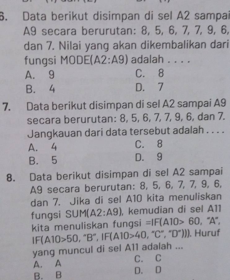 Data berikut disimpan di sel A2 sampai
A9 secara berurutan: 8, 5, 6, 7, 7, 9, 6,
dan 7. Nilai yang akan dikembalikan dari
fungsi MODE(A2:A9) adalah . . . .
A. 9 C. 8
B. 4 D. 7
7. Data berikut disimpan di sel A2 sampai A9
secara berurutan: 8, 5, 6, 7, 7, 9, 6, dan 7.
Jangkauan dari data tersebut adalah . . . .
A. 4 C. 8
B. 5 D. 9
8. Data berikut disimpan di sel A2 sampai
A9 secara berurutan: 8, 5, 6, 7, 7, 9, 6,
dan 7. Jika di sel A10 kita menuliskan
fungsi SUM(A 2:A9) , kemudian di sel A11
kita menuliskan fungsi =IF(A10>60 ,"A",
IF(A10>50 , “B”, IF(A10>40 , “C”, “D”))). Huruf
yang muncul di sel A11 adalah ...
A. A C. C
B. B D. D