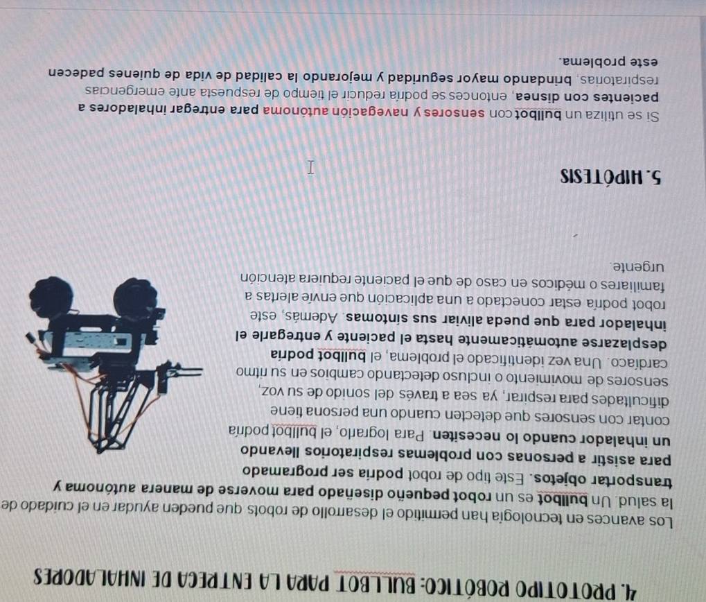 PROTOTIPO ROBÓTICO: BULLBOT PARA LA ENTRECA DE INHALADORES 
Los avances en tecnología han permitido el desarrollo de robots que pueden ayudar en el cuidado de 
la salud. Un bullbot es un robot pequeño diseñado para moverse de manera autónoma y 
transportar objetos. Este tipo de robot podría ser programado 
para asistir a personas con problemas respiratorios llevando 
un inhalador cuando lo necesiten. Para lograrlo, el bullbot podría 
contar con sensores que detecten cuando una persona tiene 
dificultades para respirar, ya sea a través del sonido de su voz, 
sensores de movimiento o incluso detectando cambios en su ritmo 
cardíaco. Una vez identificado el problema, el bullbot podría 
desplazarse automáticamente hasta el paciente y entregarle el 
inhalador para que pueda aliviar sus síntomas. Además, este 
robot podría estar conectado a una aplicación que envíe alertas a 
familiares o médicos en caso de que el paciente requiera atención 
urgente. 
5. Hipótesis 
Si se utiliza un bullbot con sensores y navegación autónoma para entregar inhaladores a 
pacientes con disnea, entonces se podría reducir el tiempo de respuesta ante emergencias 
respiratorias, brindando mayor seguridad y mejorando la calidad de vida de quienes padecen 
este problema.