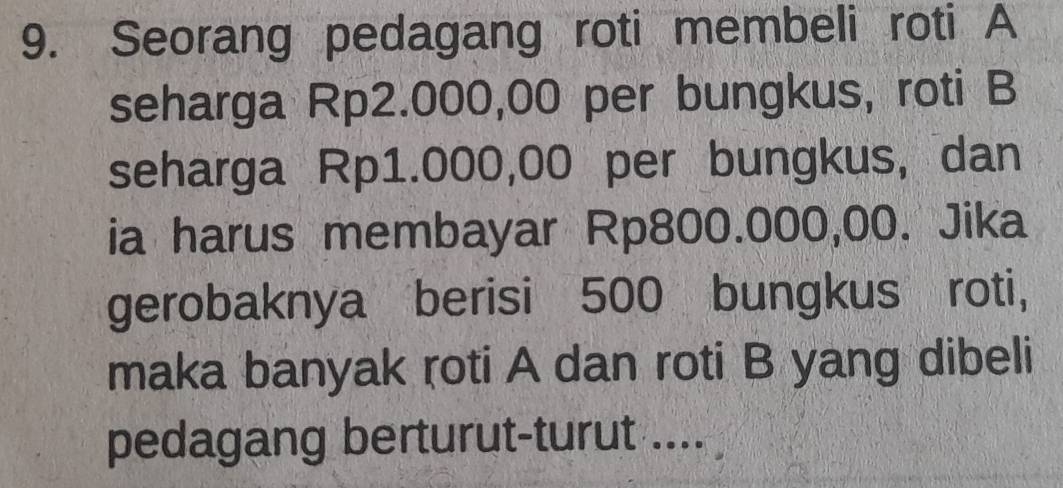 Seorang pedagang roti membeli roti A 
seharga Rp2.000,00 per bungkus, roti B 
seharga Rp1.000,00 per bungkus, dan 
ia harus membayar Rp800.000,00. Jika 
gerobaknya berisi 500 bungkus roti, 
maka banyak roti A dan roti B yang dibeli 
pedagang berturut-turut ....