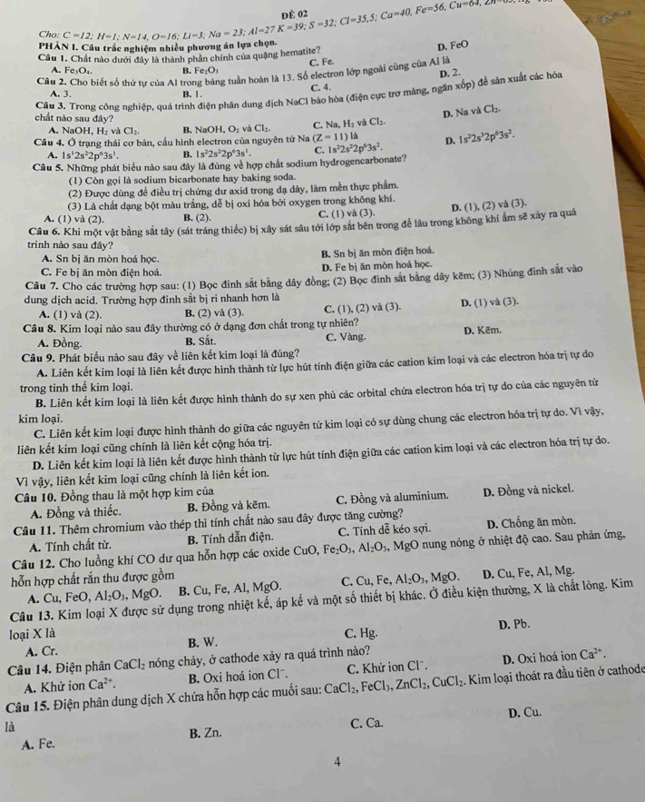 150°
Cho: beginarrayr C=12;H=1;N=14,O=16;Li=3;Na=23;Al=27K=39;S=32;Cl=35,5;Ca=40,Fe=56,Cu=64,271to c nghiệm nhiều phương án lựa chọn.
phà D. FeO
Câu 1. Chất nào dưới đây là thành phần chính của quặng hematite?
A. Fe_3O_4. B. Fe_2O_3 C. Fe.
Câu 2 biết số thứ tự của Al tro ng tuần hoàn là 13. Số electron lớp ngoài cùng của Al là D. 2.
A. 3. B. 1. C. 4.
Cầu 3. Trong công nghiệp, quá trình điện phân dung dịch NaCl bảo hòa (điện cực trợ màng, ngăn xốp) để sản xuất các hóa
D. Na và Cl_2.
chất nào sau đây? C. Na,H_2vaCl_2.
A. Na OH,H_2 ch Cl_2. B. NaOH, O_2 by Cl_2.
Cầu 4. Ở trạng thái cơ bản, cầu hình electron của nguyên tử Na (Z-11) là D. 1s^22s^32p^63s^2.
A. 1s^12s^22p^63s^1. B. 1s^22s^22p^63s^1. C.
Câu 5. Những phát biểu nào sau đây là đúng về hợp chất sodium hydrogencarbonate? 1s^22s^22p^63s^2.
(1) Còn gọi là sodium bicarbonate hay baking soda.
(2) Được dùng đề điều trị chứng dư axid trong dạ dày, làm mền thực phẩm.
(3) Là chất dạng bột màu trắng, dễ bị oxi hóa bởi oxygen trong không khí.
A. (1) và (2). B. (2). C. (1) và (3). D. (1), (2) và (3).
Câu 6. Khi một vật bằng sắt tây (sát tráng thiếc) bị xây sát sâu tới lớp sắt bên trong để lâu trong không khi ẩm sẽ xảy ra quá
trinh nào sau đây?
A. Sn bị ăn mòn hoá học. B. Sn bị ăn mòn điện hoá.
C. Fe bị ăn mòn điện hoá. D. Fe bị ăn mòn hoá học.
Câu 7. Cho các trường hợp sau: (1) Bọc đinh sắt bằng dây đồng; (2) Bọc đinh sắt bằng dây kẽm; (3) Nhúng đinh sắt vào
dung dịch acid. Trường hợp đinh sắt bị ri nhanh hơn là
A. (1) và (2). B. (2) và (3). C. (1), (2) và (3). D. (1) và (3).
Câu 8. Kim loại nào sau đây thường có ở dạng đơn chất trong tự nhiên?
A. Đồng B. Sắt. C. Vàng. D. Kẽm.
Câu 9. Phát biểu nào sau đây về liên kết kim loại là đúng?
A. Liên kết kim loại là liên kết được hình thành từ lực hút tính điện giữa các cation kim loại và các electron hóa trị tự do
trong tinh thể kim loại.
B. Liên kết kim loại là liên kết được hình thành do sự xen phủ các orbital chứa electron hóa trị tự do của các nguyên tử
kim loại.
C. Liên kết kim loại được hình thành do giữa các nguyên từ kim loại có sự dùng chung các electron hóa trị tự do. Vì vậy,
liên kết kim loại cũng chính là liên kết cộng hóa trị.
D. Liên kết kim loại là liên kết được hình thành từ lực hút tính điện giữa các cation kim loại và các electron hóa trị tự do.
Vì vậy, liên kết kim loại cũng chính là liên kết ion.
Câu 10. Đồng thau là một hợp kim của
A. Đồng và thiếc. B. Đồng và kẽm. C. Đồng và aluminium. D. Đồng và nickel.
Câu 11. Thêm chromium vào thép thì tính chất nào sau đây được tăng cường?
A. Tính chất từ. B. Tính dẫn điện. C. Tính dễ kéo sợi. D. Chống ăn mòn.
Câu 12. Cho luồng khí CO dư qua hỗn hợp các oxide CuO,Fe_2O_3,Al_2O_3 4, MgO nung nóng ở nhiệt độ cao. Sau phản ứng,
hỗn hợp chất rắn thu được gồm Al_2O_3,MgO. D. Cu,F e, Al, Mg.
A. Cu,FeO, Al_2O_3,MgO. B. Cu, Fe, Al, MgO. C. Cu,Fe,
Câu 13. Kim loại X được sử dụng trong nhiệt kế, áp kế và một số thiết bị khác. Ở điều kiện thường, X là chất lòng. Kim
loại X là C. Hg. D. Pb.
A. Cr. B. W.
Câu 14. Điện phân CaCl_2 nóng chảy, ở cathode xảy ra quá trình nào?
A. Khử ion Ca^(2+). B. Oxi hoá ion Clˉ.  C. Khử ion Cl. D. Oxi hoá ion Ca^(2+).
Câu 15. Điện phân dung dịch X chứa hỗn hợp các muối sau: CaCl_2,FeCl_3,ZnCl_2,CuCl_2. Kim loại thoát ra đầu tiên ở cathode
là C. Ca. D. Cu.
A. Fe. B. Zn.
4