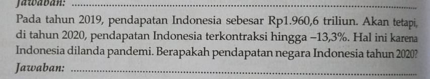 Jawavan:_ 
Pada tahun 2019, pendapatan Indonesia sebesar Rp1.960, 6 triliun. Akan tetapi, 
di tahun 2020, pendapatan Indonesia terkontraksi hingga -13,3%. Hal ini karena 
Indonesia dilanda pandemi. Berapakah pendapatan negara Indonesia tahun 2020? 
Jawaban:_