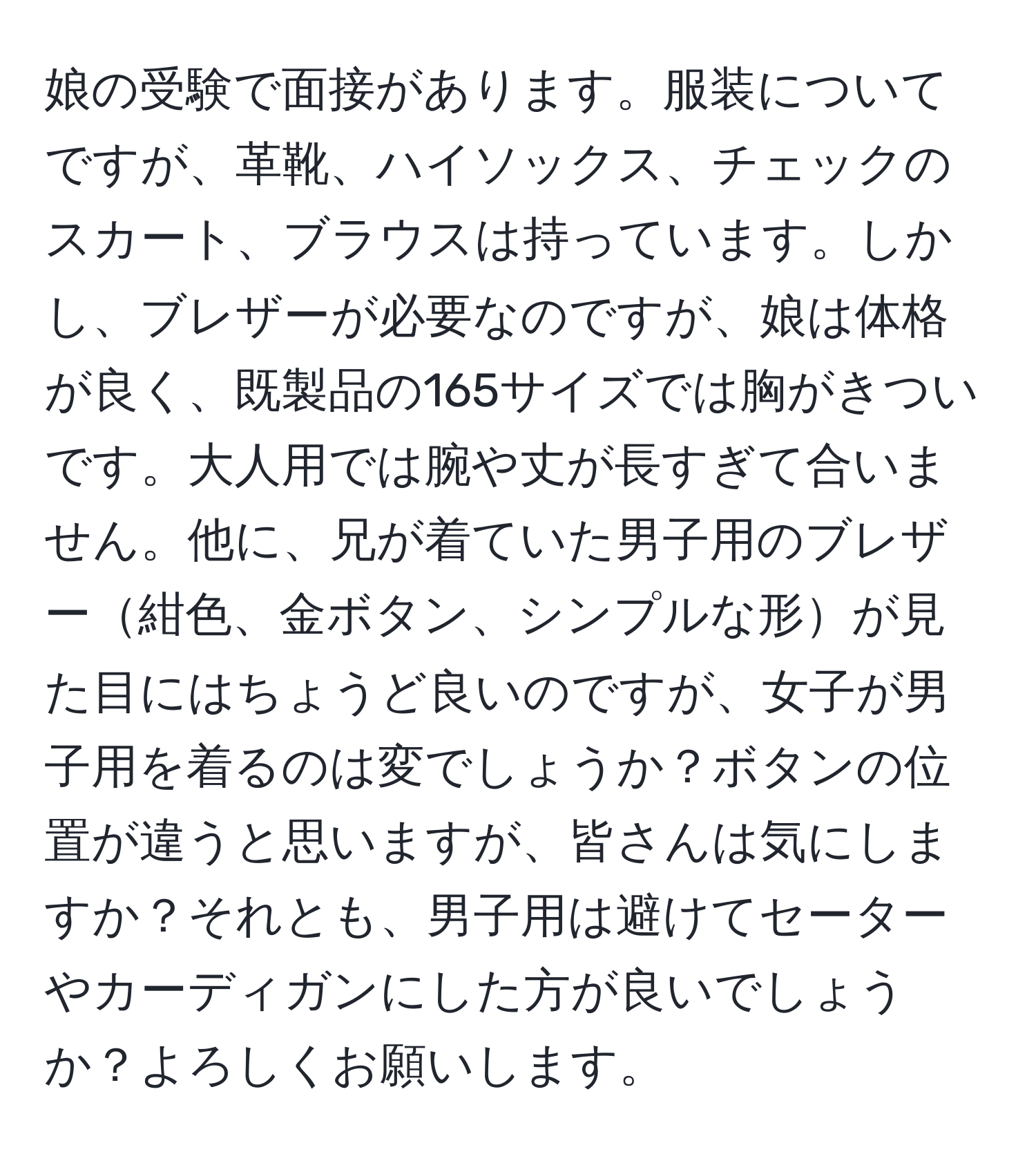 娘の受験で面接があります。服装についてですが、革靴、ハイソックス、チェックのスカート、ブラウスは持っています。しかし、ブレザーが必要なのですが、娘は体格が良く、既製品の165サイズでは胸がきついです。大人用では腕や丈が長すぎて合いません。他に、兄が着ていた男子用のブレザー紺色、金ボタン、シンプルな形が見た目にはちょうど良いのですが、女子が男子用を着るのは変でしょうか？ボタンの位置が違うと思いますが、皆さんは気にしますか？それとも、男子用は避けてセーターやカーディガンにした方が良いでしょうか？よろしくお願いします。