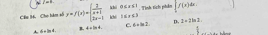 I=6. 
Cầu 16. Cho hàm số y=f(x)=beginarrayl  2/x+1 khi0≤ x≤ 1 2x-1khi1≤ x≤ 3endarray.. Tính tích phân ∈tlimits _0^(3f(x)dx.
A. 6+ln 4. B. 4+ln 4. C. 6+ln 2. D. 2+2ln 2.
frac π)4 bằng