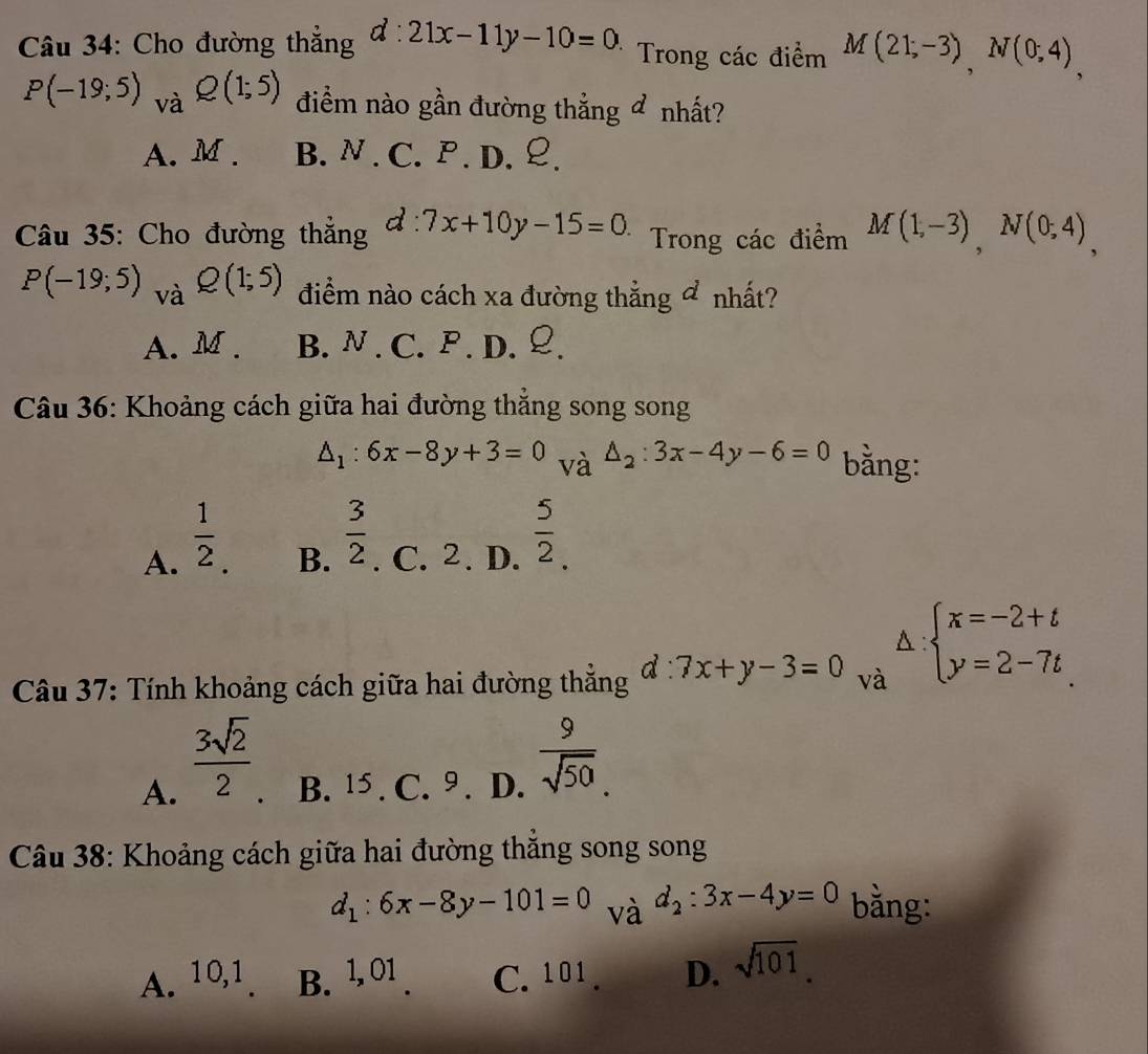 Cho đường thắng d:21x-11y-10=0. Trong các điểm M(21;-3), N(0;4)
P(-19;5)_vaQ(1;5) điểm nào gần đường thắng ở nhất?
A.M. B.N . C.P. D. L.
Câu 35: Cho đường thẳng ơ: 7x+10y-15=0. Trong các điểm M(1,-3), N(0,4),
P(-19;5)_vaQ(1;5) điểm nào cách xa đường thắng & nhất?
A.M. B.N.C.P. D. Ω.
* Câu 36: Khoảng cách giữa hai đường thắng song song
△ _1:6x-8y+3=0 và △ _2:3x-4y-6=0 bằng:
B.  3/2 
A.  1/2  C. 2. . D.  5/2 . 
2
A : beginarrayl x=-2+t y=2-7tendarray.
Câu 37: Tính khoảng cách giữa hai đường thắng d:7x+y-3=0 và
A.  3sqrt(2)/2  B. 15. C. 9. D.  9/sqrt(50) . 
Câu 38: Khoảng cách giữa hai đường thăng song song
d_1:6x-8y-101=0 và d_2:3x-4y=0 bằng:
A. 10,1 B. 1, 01 C. 101. D. sqrt(101).