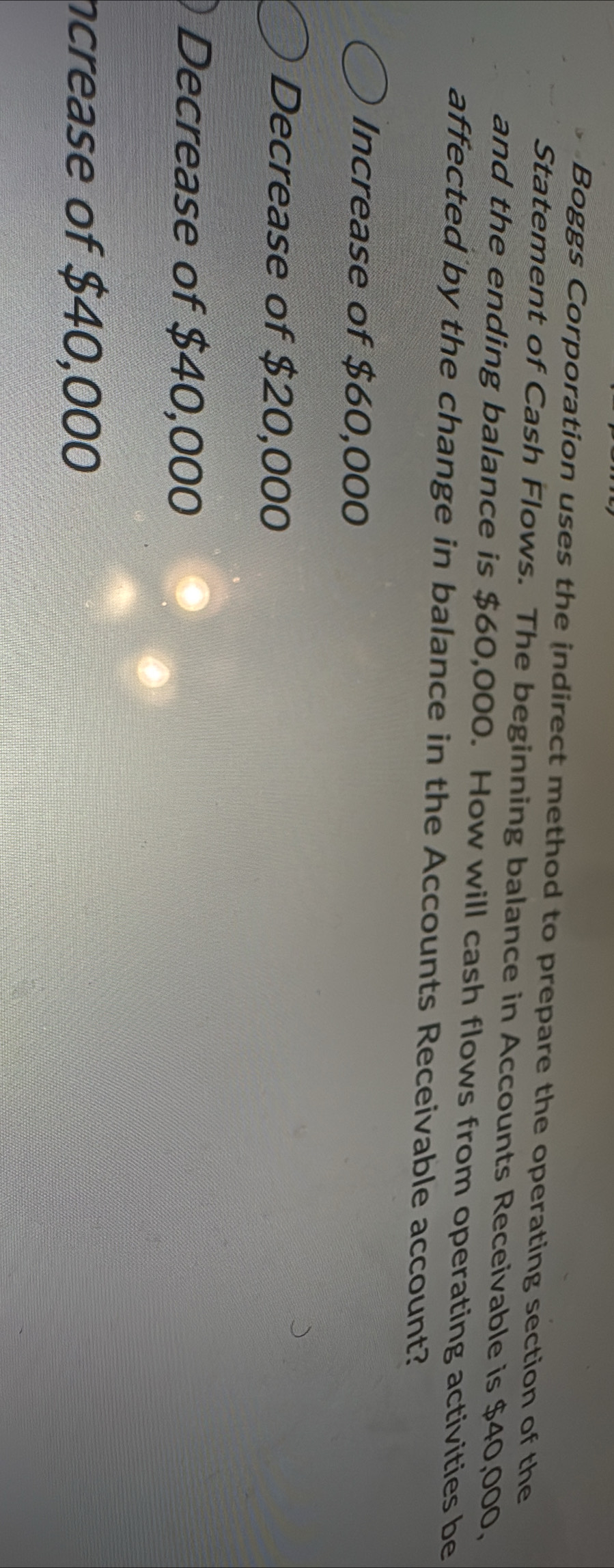 Boggs Corporation uses the indirect method to prepare the operating section of the
Statement of Cash Flows. The beginning balance in Accounts Receivable is $40,000,
and the ending balance is $60,000. How will cash flows from operating activities be
affected by the change in balance in the Accounts Receivable account?
Increase of $60,000
Decrease of $20,000
Decrease of $40,000
ncrease of $40,000