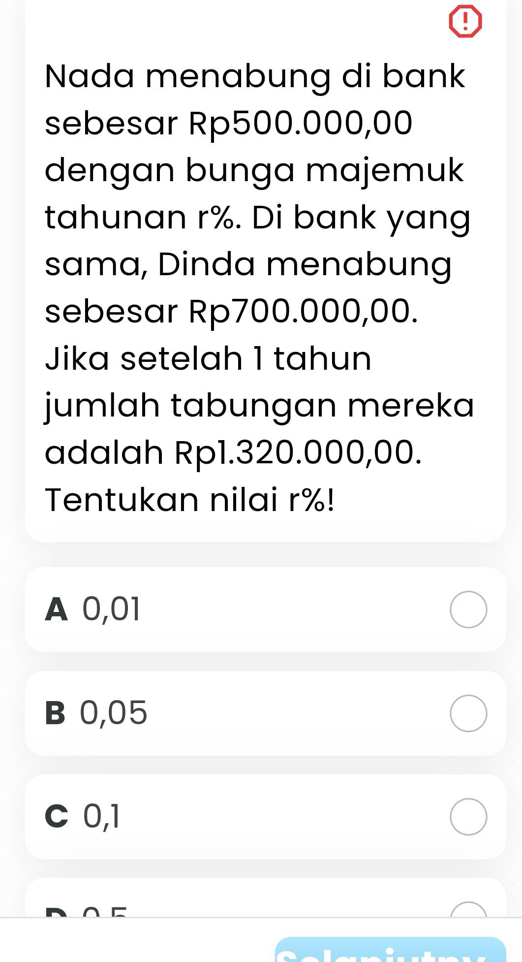 Nada menabung di bank
sebesar Rp500.000,00
dengan bunga majemuk
tahunan r%. Di bank yang
sama, Dinda menabung
sebesar Rp700.000,00.
Jika setelah 1 tahun
jumlah tabungan mereka
adalah Rp1.320.000,00.
Tentukan nilai r%!
A 0,01
B 0,05
C 0,1
∩ C