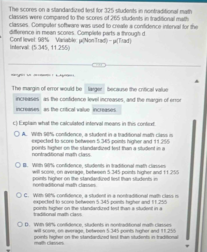 The scores on a standardized test for 325 students in nontraditional math
classes were compared to the scores of 265 students in traditional math
classes. Computer software was used to create a confidence interval for the
difference in mean scores. Complete parts a through d
Conf level: 98% Variable: μ (NonTrad) - μ (Trad)
Interval: (5.345, 11.255)
arye Ur Smallc ! LApiai.
The margin of error would be larger because the critical value
increases as the confidence level increases, and the margin of error
increases as the critical value increases.
c) Explain what the calculated interval means in this context
A. With 98% confidence, a student in a traditional math class is
expected to score between 5.345 points higher and 11.255
points higher on the standardized test than a student in a
nontraditional math class
B. With 98% confidence, students in traditional math classes
will score, on average, between 5.345 points higher and 11.255
points higher on the standardized test than students in
nontraditional math classes.
C. With 98% confidence, a student in a nontraditional math class is
expected to score between 5.345 points higher and 11.255
points higher on the standardized test than a student in a
traditional math class
D. With 98% confidence, students in nontraditional math classes
will score, on average, between 5.345 points higher and 11.255
points higher on the standardized test than students in traditional
math classes.