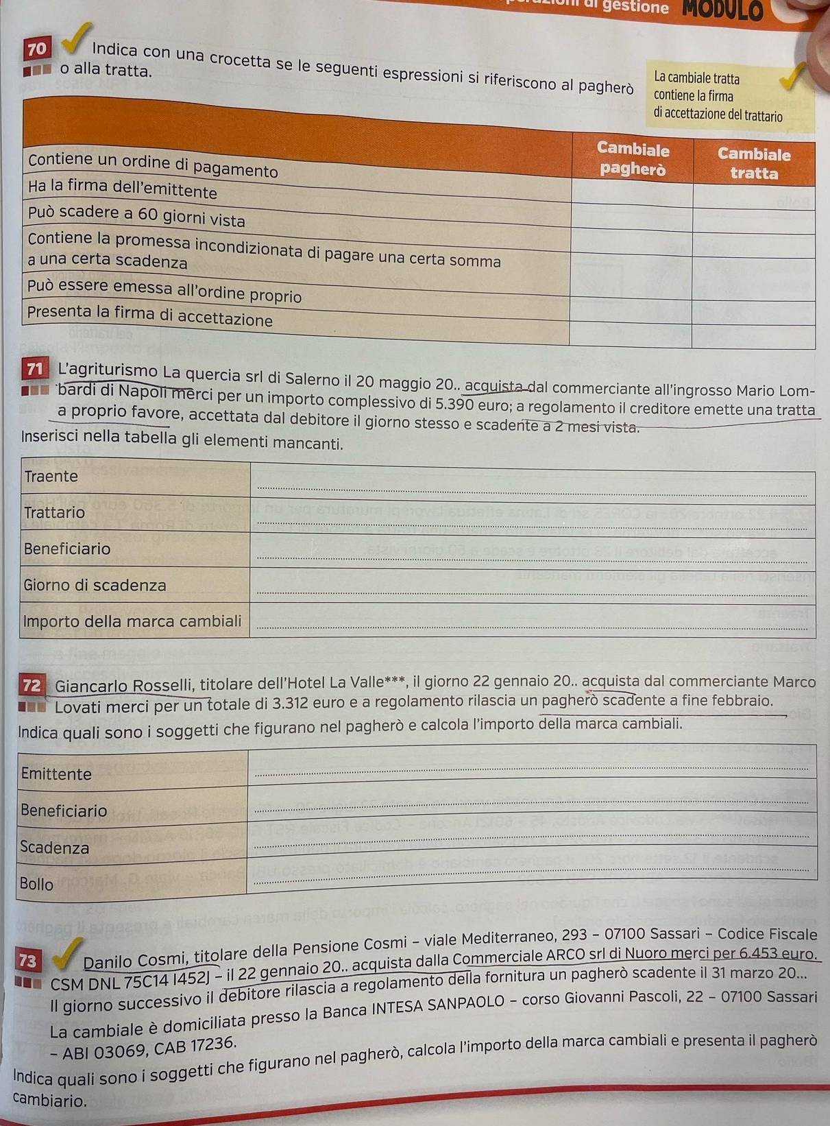 tion al gestione MODUL 
70 Indica con una crocetta se le seguenti espressioni si riferiscono al p 
La cambiale tratta 
■■■ o alla tratta. 
7 L'agriturismo La quercia srl di Salerno il 20 maggio 20.. acquista dal commerciante all’ingrosso Mario Lom- 
■■* bardi di Napoli merci per un importo complessivo di 5.390 euro; a regolamento il creditore emette una tratta 
a proprio favore, accettata dal debitore il giorno stesso e scadente a 2 mesi vista. 
Inserisci nella tabella gli elementi mancanti. 
721 Giancarlo Rosselli, titolare dell’Hotel La Valle***, il giorno 22 gennaio 20.. acquista dal commerciante Marco 
■** Lovati merci per un totale di 3.312 euro e a regolamento rilascia un paghero scadente a fine febbraio. 
Indica quali sono i soggetti che figurano nel pagherò e calcola l’importo della marca cambiali. 
73 Danilo Cosmi, titolare della Pensione Cosmi - viale Mediterraneo, 293 - 07100 Sassari - Codice Fiscale 
.. CSM DNL 75C14 I452J - il 22 gennaio 20.. acquista dalla Commerciale ARCO srl di Nuoro merci per 6.453 euro. 
Il giorno successivo il debitore rilascia a regolamento della fornitura un pagherò scadente il 31 marzo 20... 
La cambiale è domiciliata presso la Banca INTESA SANPAOLO - corso Giovanni Pascoli, 22 - 07100 Sassari 
- ABI 03069, CAB 17236. 
Indica quali sono i soggetti che figurano nel pagherò, calcola l'importo della marca cambiali e presenta il pagherò 
cambiario.