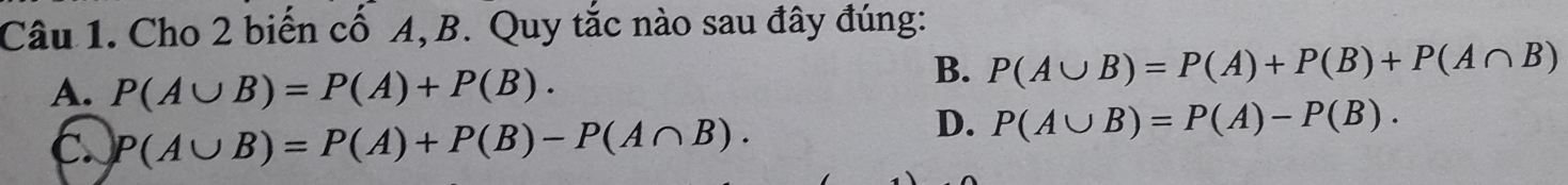 Cho 2 biến cố A, B. Quy tắc nào sau đây đúng:
A. P(A∪ B)=P(A)+P(B).
B. P(A∪ B)=P(A)+P(B)+P(A∩ B)
C. P(A∪ B)=P(A)+P(B)-P(A∩ B).
D. P(A∪ B)=P(A)-P(B).